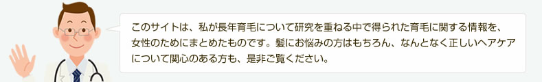 このサイトは、私が長年育毛について研究を重ねる中で得られた育毛に関する情報を、女性のためにまとめたものです。髪にお悩みの方はもちろん、なんとなく正しいヘアケアについて関心のある方も、是非ご覧ください。